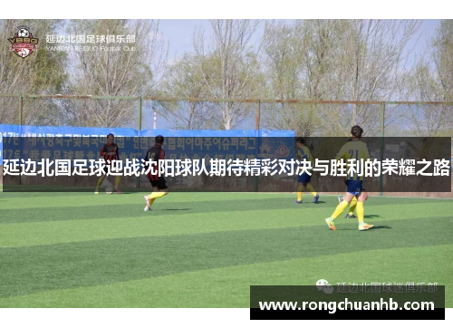 延边北国足球迎战沈阳球队期待精彩对决与胜利的荣耀之路