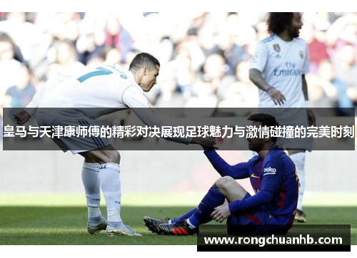 皇马与天津康师傅的精彩对决展现足球魅力与激情碰撞的完美时刻