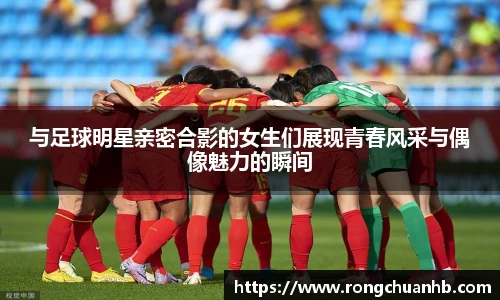 与足球明星亲密合影的女生们展现青春风采与偶像魅力的瞬间